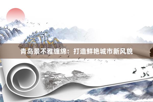 青岛景不雅缠绵：打造鲜艳城市新风貌